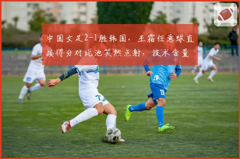 中国女足2-1胜韩国,王霜任意球直接得分对比池笑然点射,技术含量更胜一筹