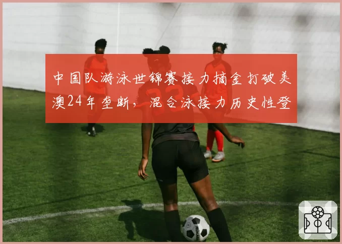 中国队游泳世锦赛接力摘金打破美澳24年垄断,混合泳接力历史性登顶