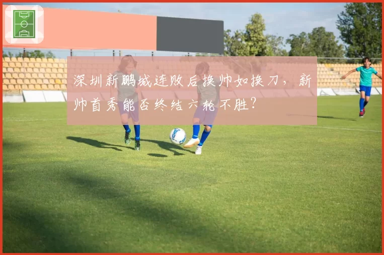 深圳新鹏城连败后换帅如换刀,新帅首秀能否终结六轮不胜?