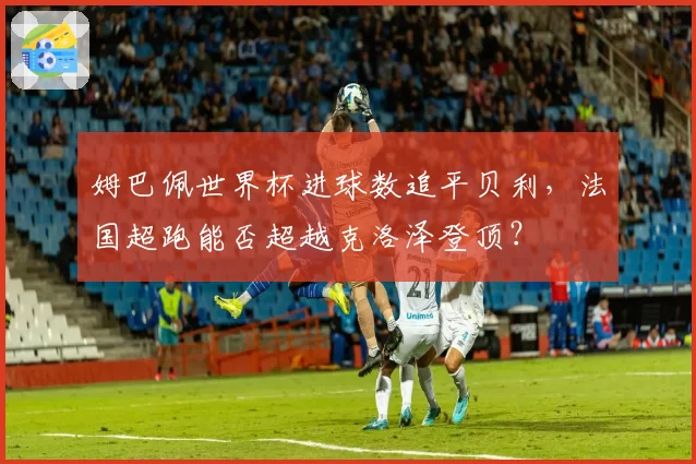 姆巴佩世界杯进球数追平贝利，法国超跑能否超越克洛泽登顶？