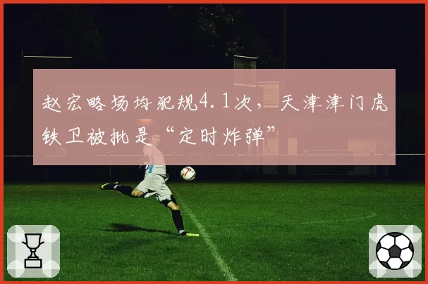 赵宏略场均犯规4.1次，天津津门虎铁卫被批是“定时炸弹”