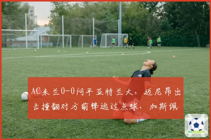 AC米兰0-0闷平亚特兰大，迈尼昂出击撞翻对方前锋逃过点球，加斯佩里尼怒砸替补席水瓶__br_