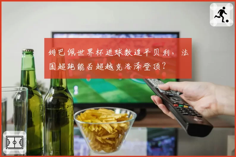 姆巴佩世界杯进球数追平贝利，法国超跑能否超越克洛泽登顶？