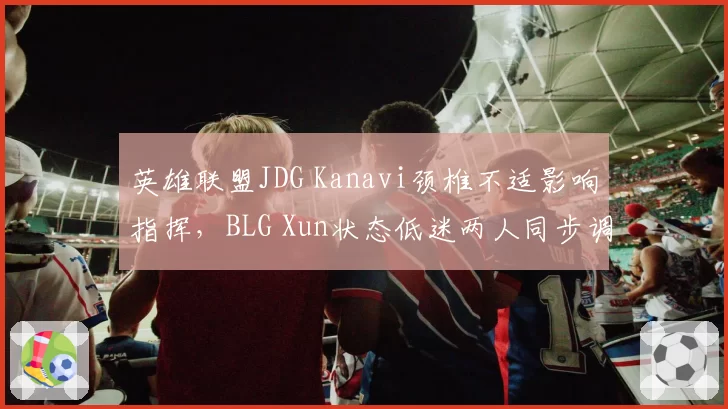 英雄联盟JDG Kanavi颈椎不适影响指挥,BLG Xun状态低迷两人同步调整难分优劣
