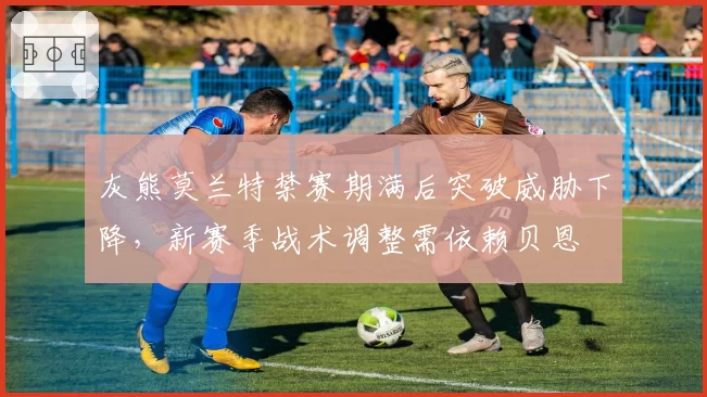 灰熊莫兰特禁赛期满后突破威胁下降,新赛季战术调整需依赖贝恩