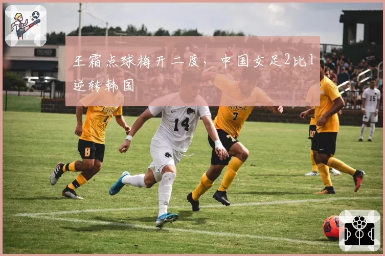 王霜点球梅开二度,中国女足2比1逆转韩国