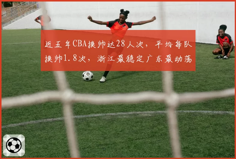 近五年CBA换帅达28人次,平均每队换帅1.8次,浙江最稳定广东最动荡