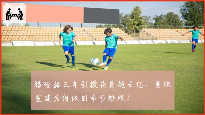 滕哈赫三年引援花费超五亿，曼联重建为何依旧举步维艰？