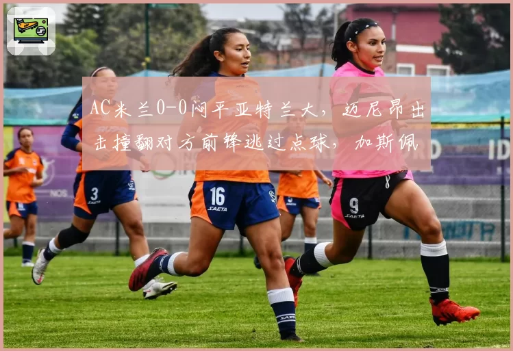 AC米兰0-0闷平亚特兰大，迈尼昂出击撞翻对方前锋逃过点球，加斯佩里尼怒砸替补席水瓶__br_