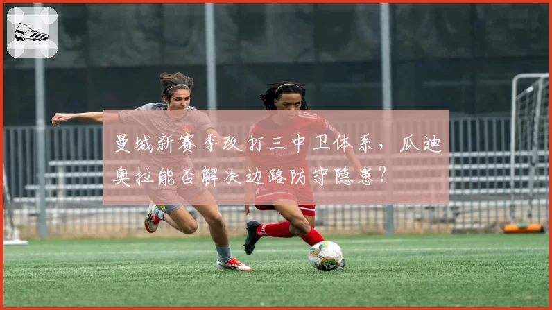 曼城新赛季改打三中卫体系，瓜迪奥拉能否解决边路防守隐患？