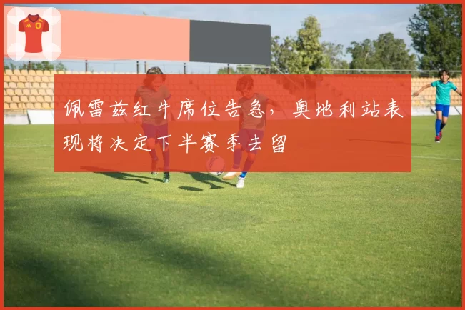 佩雷兹红牛席位告急，奥地利站表现将决定下半赛季去留