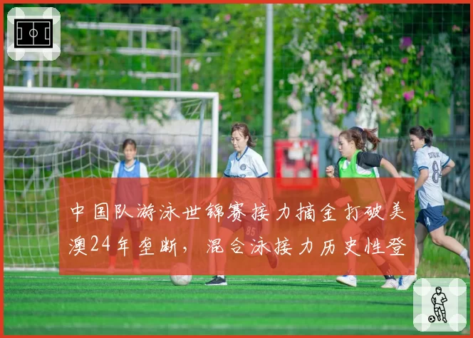 中国队游泳世锦赛接力摘金打破美澳24年垄断,混合泳接力历史性登顶