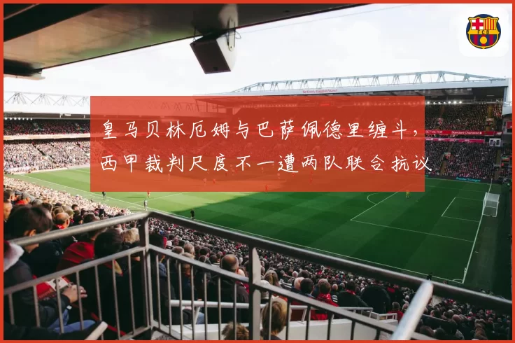 皇马贝林厄姆与巴萨佩德里缠斗,西甲裁判尺度不一遭两队联合抗议