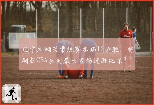 辽宁本钢若常规赛客场15连胜,将刷新CBA历史最长客场连胜纪录?