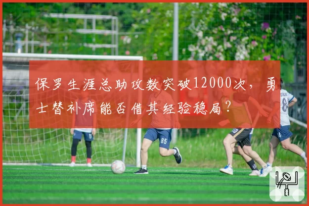 保罗生涯总助攻数突破12000次,勇士替补席能否借其经验稳局?