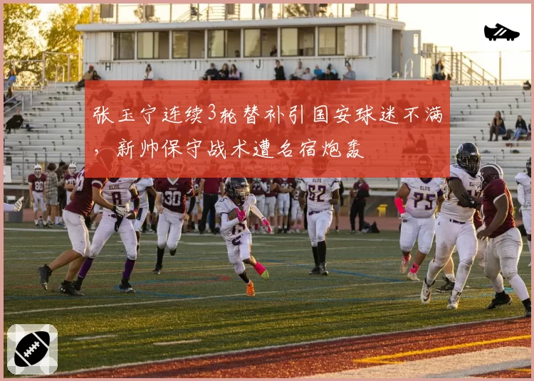 张玉宁连续3轮替补引国安球迷不满，新帅保守战术遭名宿炮轰
