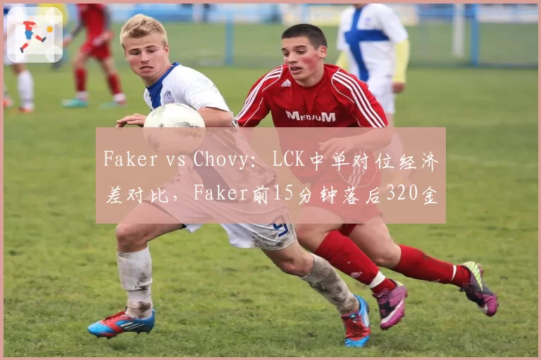 Faker vs Chovy:LCK中单对位经济差对比,Faker前15分钟落后320金币