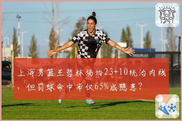 上海男篮王哲林场均23+10统治内线，但罚球命中率仅65%成隐患？