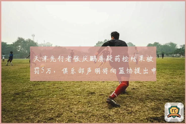 天津先行者张庆鹏质疑药检结果被罚5万，俱乐部声明将向篮协提出申诉