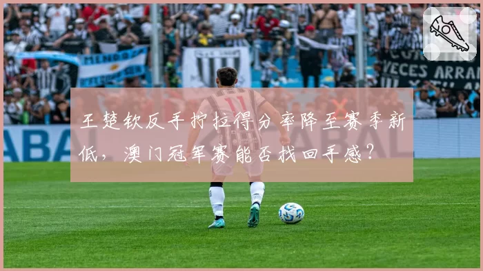 王楚钦反手拧拉得分率降至赛季新低，澳门冠军赛能否找回手感？