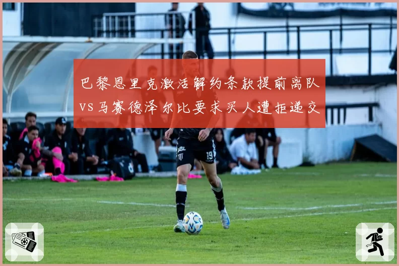 巴黎恩里克激活解约条款提前离队vs马赛德泽尔比要求买人遭拒递交辞呈，法甲双雄教练委员会同日空转