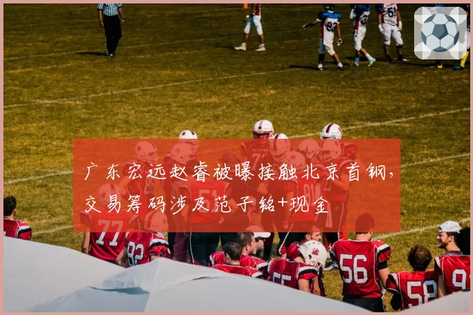 广东宏远赵睿被曝接触北京首钢，交易筹码涉及范子铭+现金