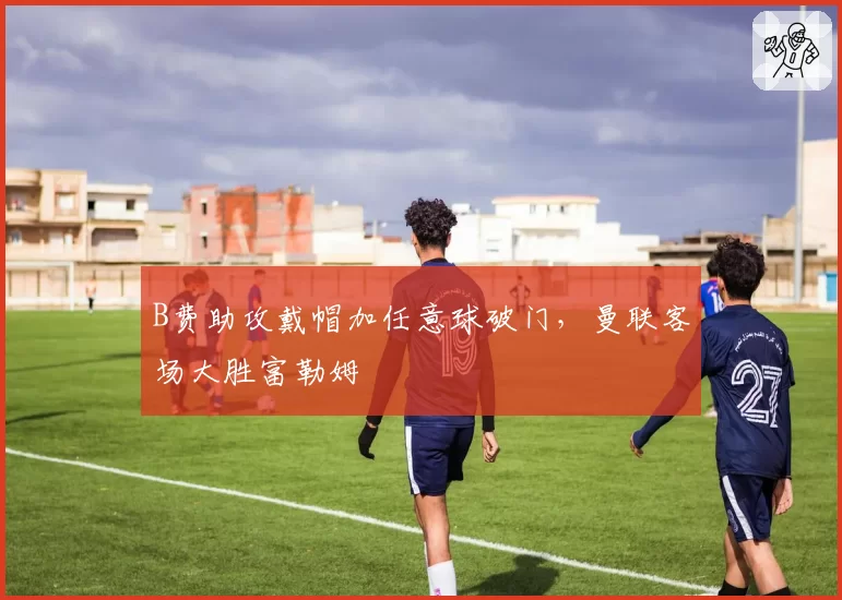 B费助攻戴帽加任意球破门,曼联客场大胜富勒姆