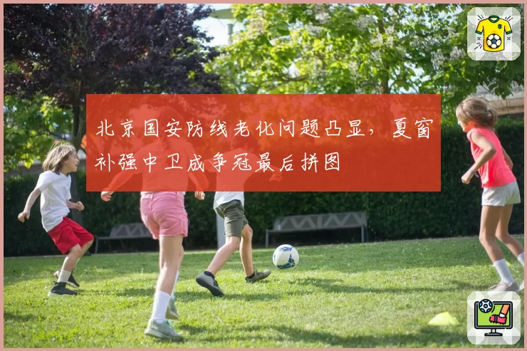 北京国安防线老化问题凸显，夏窗补强中卫成争冠最后拼图