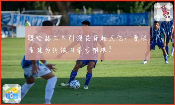 滕哈赫三年引援花费超五亿，曼联重建为何依旧举步维艰？