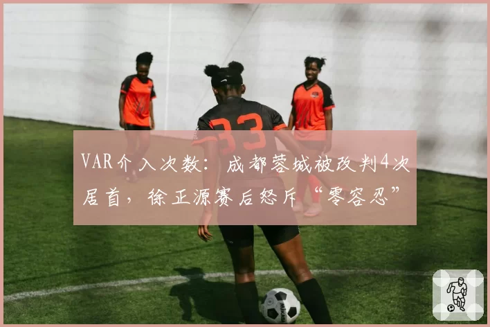 VAR介入次数:成都蓉城被改判4次居首,徐正源赛后怒斥“零容忍”