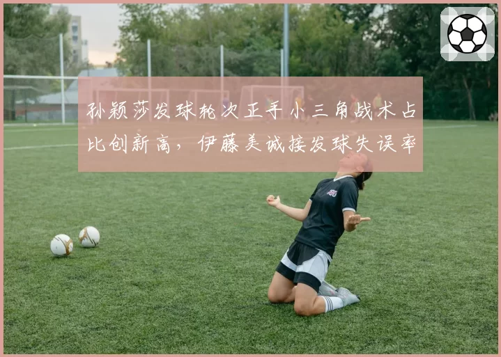 孙颖莎发球轮次正手小三角战术占比创新高,伊藤美诚接发球失误率激增