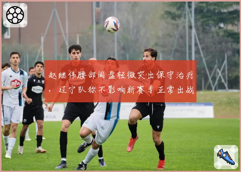 赵继伟腰部间盘轻微突出保守治疗,辽宁队称不影响新赛季正常出战