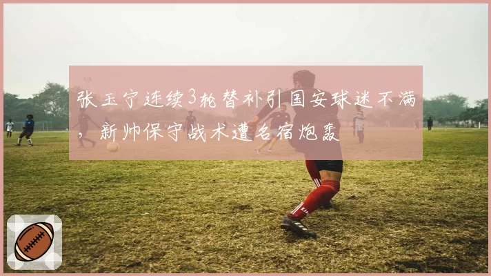 张玉宁连续3轮替补引国安球迷不满，新帅保守战术遭名宿炮轰