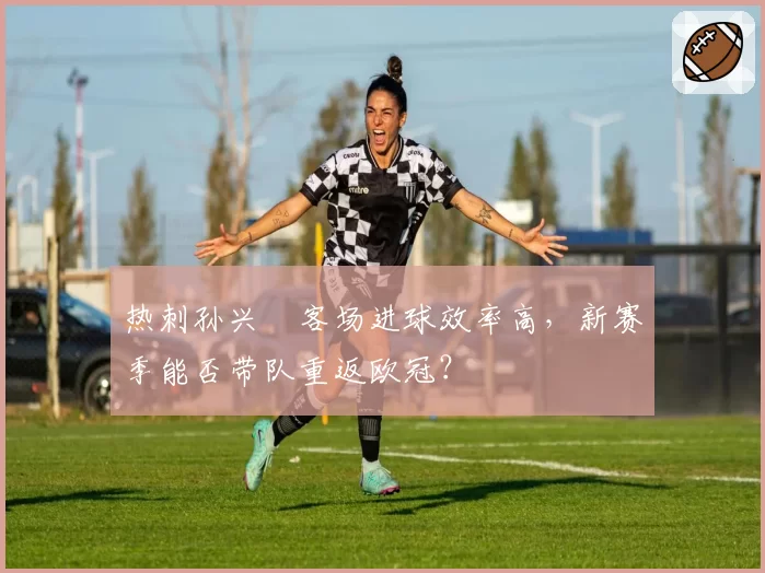 热刺孙兴慜客场进球效率高,新赛季能否带队重返欧冠?