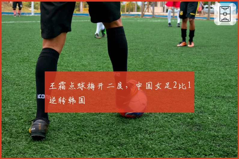 王霜点球梅开二度,中国女足2比1逆转韩国